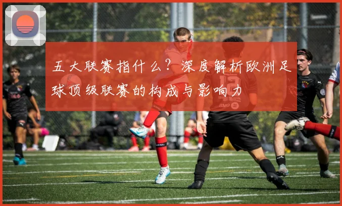 五大联赛指什么?深度解析欧洲足球顶级联赛的构成与影响力